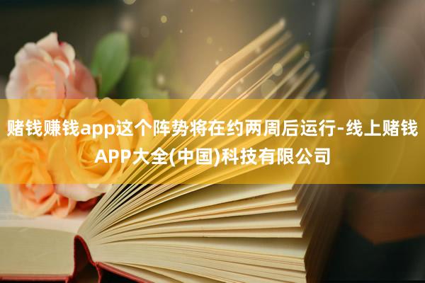 赌钱赚钱app这个阵势将在约两周后运行-线上赌钱APP大全(中国)科技有限公司