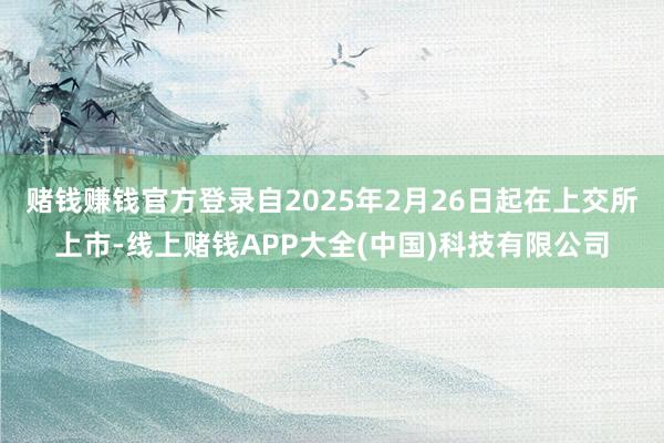 赌钱赚钱官方登录自2025年2月26日起在上交所上市-线上赌钱APP大全(中国)科技有限公司