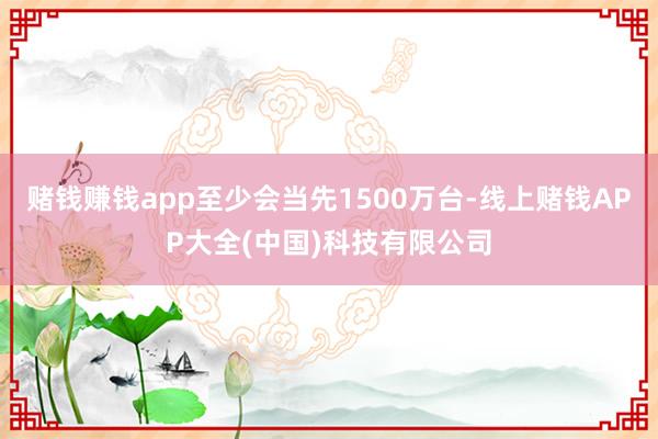 赌钱赚钱app至少会当先1500万台-线上赌钱APP大全(中国)科技有限公司