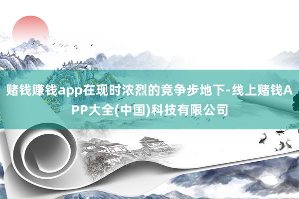 赌钱赚钱app在现时浓烈的竞争步地下-线上赌钱APP大全(中国)科技有限公司