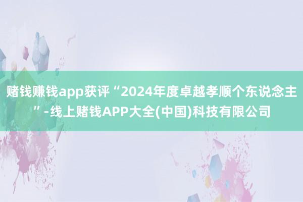 赌钱赚钱app获评“2024年度卓越孝顺个东说念主”-线上赌钱APP大全(中国)科技有限公司