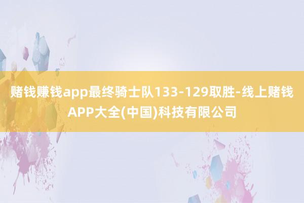 赌钱赚钱app最终骑士队133-129取胜-线上赌钱APP大全(中国)科技有限公司