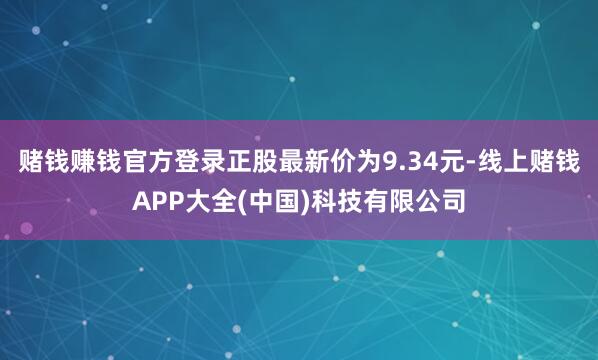 赌钱赚钱官方登录正股最新价为9.34元-线上赌钱APP大全(中国)科技有限公司