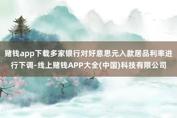 赌钱app下载多家银行对好意思元入款居品利率进行下调-线上赌钱APP大全(中国)科技有限公司