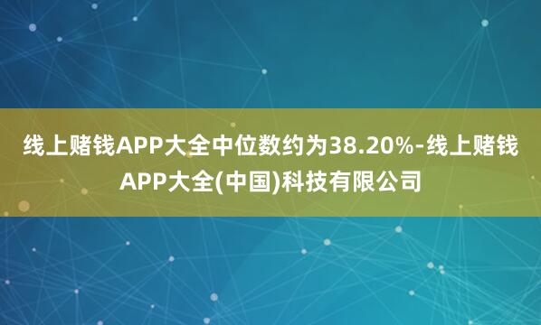 线上赌钱APP大全中位数约为38.20%-线上赌钱APP大全(中国)科技有限公司