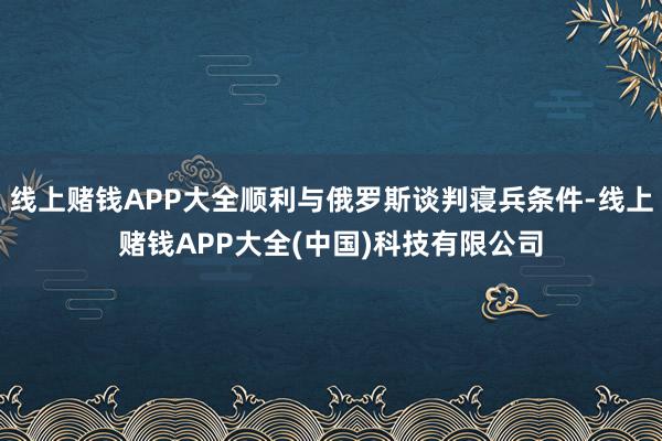 线上赌钱APP大全顺利与俄罗斯谈判寝兵条件-线上赌钱APP大全(中国)科技有限公司