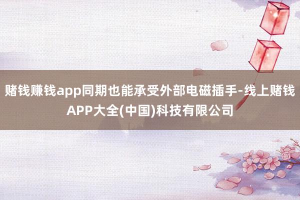 赌钱赚钱app同期也能承受外部电磁插手-线上赌钱APP大全(中国)科技有限公司