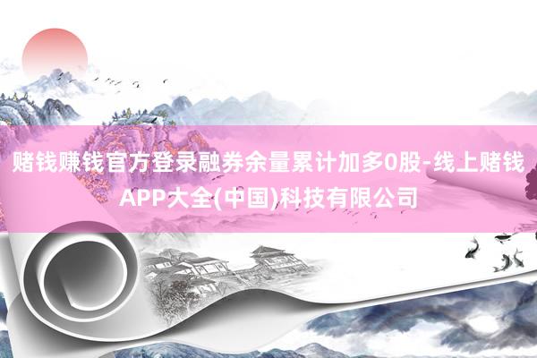 赌钱赚钱官方登录融券余量累计加多0股-线上赌钱APP大全(中国)科技有限公司