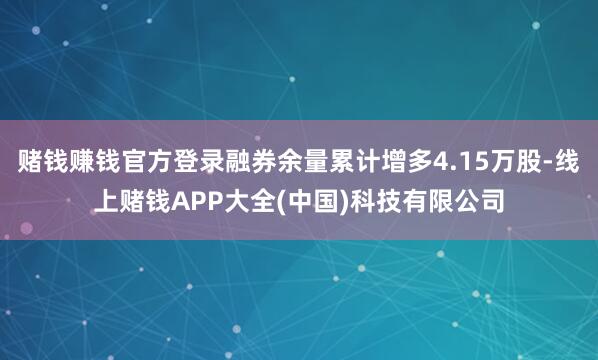 赌钱赚钱官方登录融券余量累计增多4.15万股-线上赌钱APP大全(中国)科技有限公司