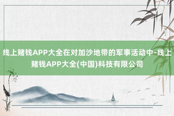 线上赌钱APP大全在对加沙地带的军事活动中-线上赌钱APP大全(中国)科技有限公司