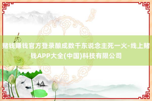 赌钱赚钱官方登录酿成数千东说念主死一火-线上赌钱APP大全(中国)科技有限公司