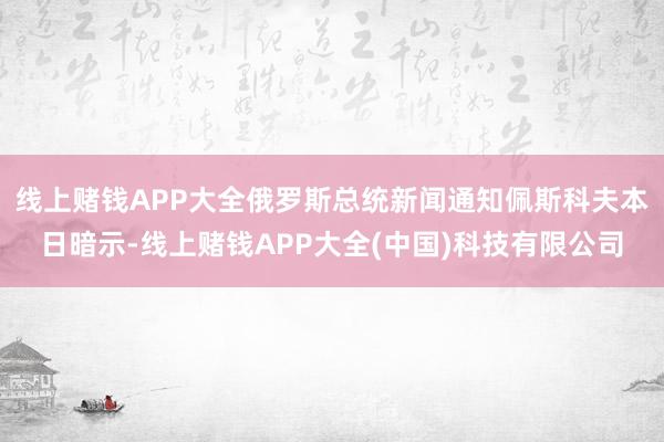 线上赌钱APP大全俄罗斯总统新闻通知佩斯科夫本日暗示-线上赌钱APP大全(中国)科技有限公司