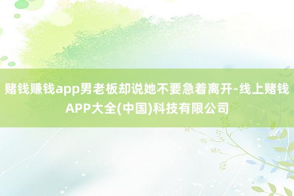赌钱赚钱app男老板却说她不要急着离开-线上赌钱APP大全(中国)科技有限公司