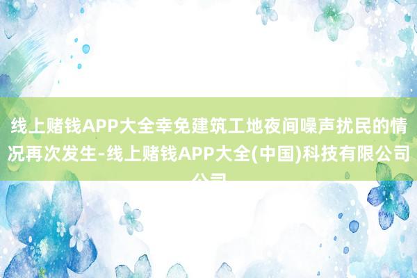 线上赌钱APP大全幸免建筑工地夜间噪声扰民的情况再次发生-线上赌钱APP大全(中国)科技有限公司
