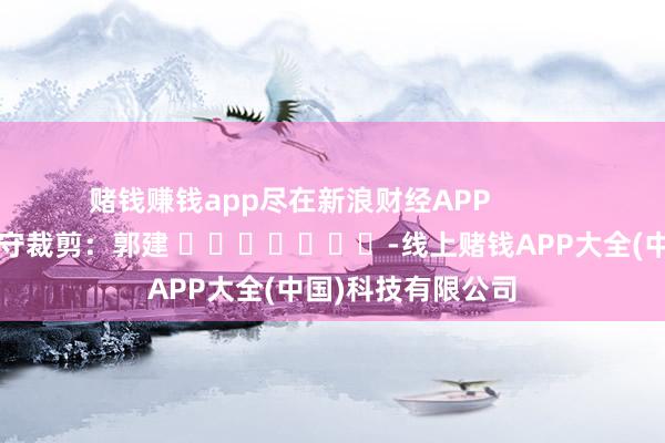 赌钱赚钱app尽在新浪财经APP            						职守裁剪：郭建 							-线上赌钱APP大全(中国)科技有限公司