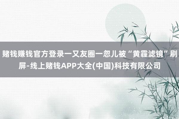 赌钱赚钱官方登录一又友圈一忽儿被“黄霾滤镜”刷屏-线上赌钱APP大全(中国)科技有限公司