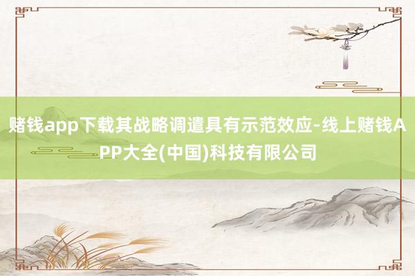 赌钱app下载其战略调遣具有示范效应-线上赌钱APP大全(中国)科技有限公司