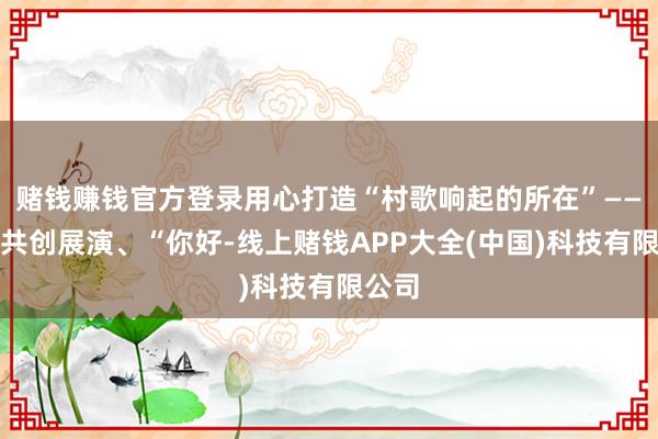 赌钱赚钱官方登录用心打造“村歌响起的所在”——村歌共创展演、“你好-线上赌钱APP大全(中国)科技有限公司