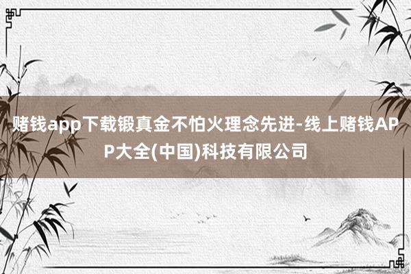 赌钱app下载锻真金不怕火理念先进-线上赌钱APP大全(中国)科技有限公司
