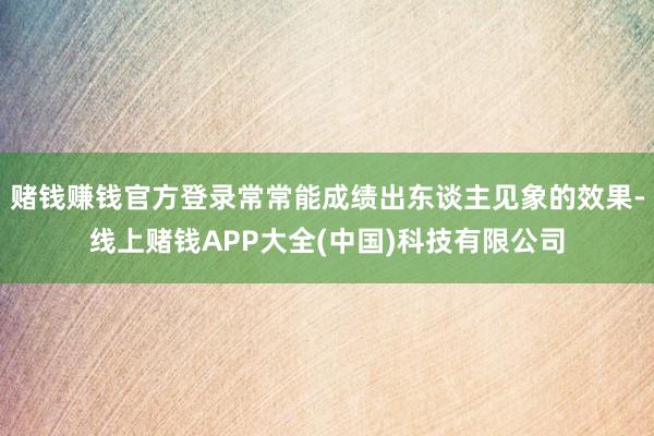 赌钱赚钱官方登录常常能成绩出东谈主见象的效果-线上赌钱APP大全(中国)科技有限公司