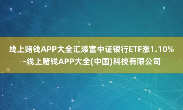 线上赌钱APP大全汇添富中证银行ETF涨1.10%-线上赌钱APP大全(中国)科技有限公司