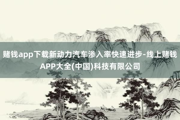 赌钱app下载新动力汽车渗入率快速进步-线上赌钱APP大全(中国)科技有限公司