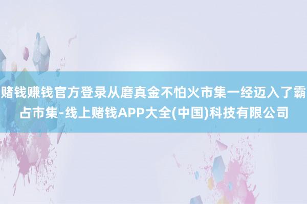 赌钱赚钱官方登录从磨真金不怕火市集一经迈入了霸占市集-线上赌钱APP大全(中国)科技有限公司