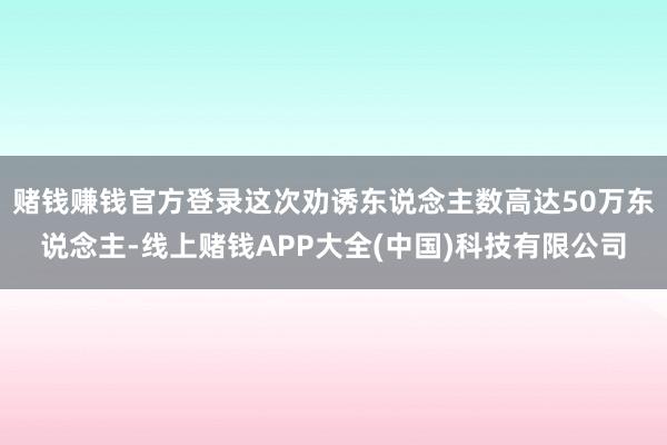 赌钱赚钱官方登录这次劝诱东说念主数高达50万东说念主-线上赌钱APP大全(中国)科技有限公司