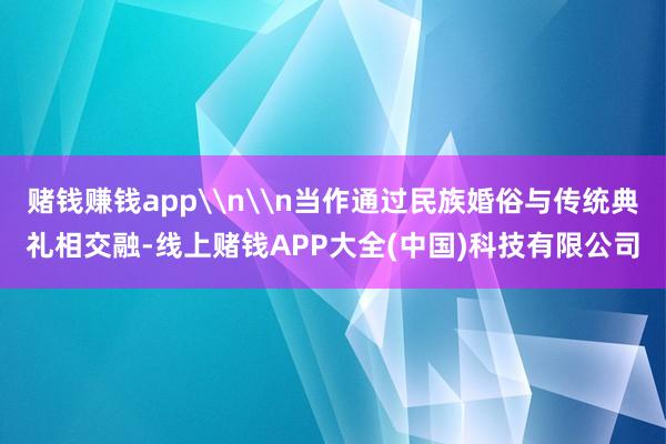 赌钱赚钱app\n\n当作通过民族婚俗与传统典礼相交融-线上赌钱APP大全(中国)科技有限公司