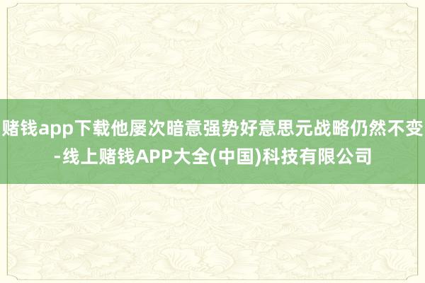 赌钱app下载他屡次暗意强势好意思元战略仍然不变-线上赌钱APP大全(中国)科技有限公司