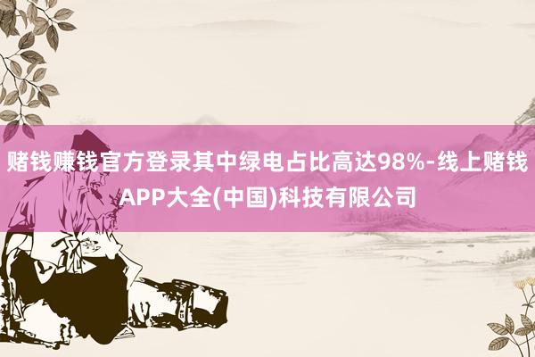 赌钱赚钱官方登录其中绿电占比高达98%-线上赌钱APP大全(中国)科技有限公司