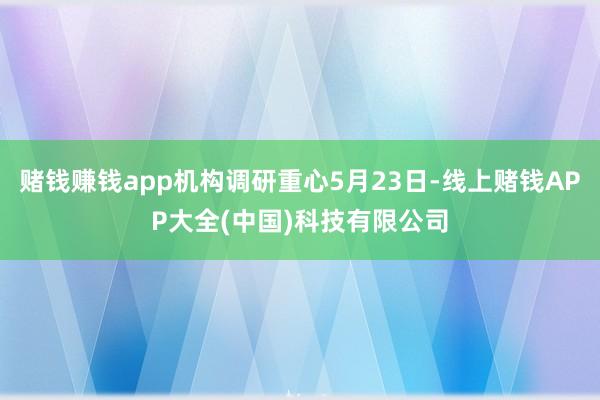 赌钱赚钱app机构调研重心5月23日-线上赌钱APP大全(中国)科技有限公司