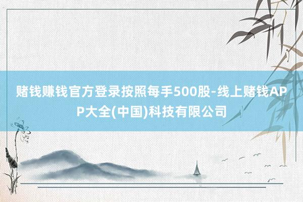 赌钱赚钱官方登录　　按照每手500股-线上赌钱APP大全(中国)科技有限公司