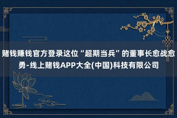 赌钱赚钱官方登录这位“超期当兵”的董事长愈战愈勇-线上赌钱APP大全(中国)科技有限公司
