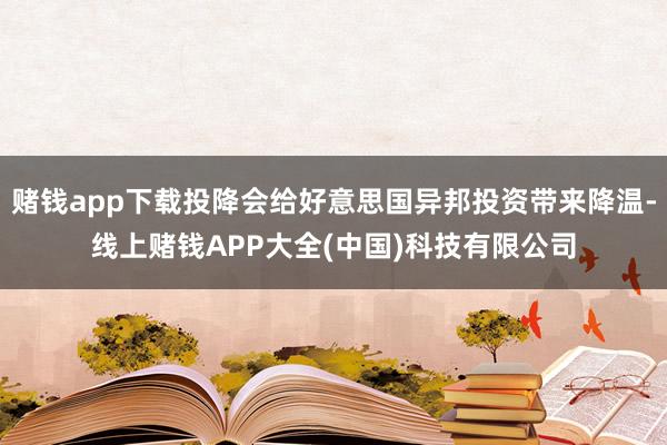 赌钱app下载投降会给好意思国异邦投资带来降温-线上赌钱APP大全(中国)科技有限公司