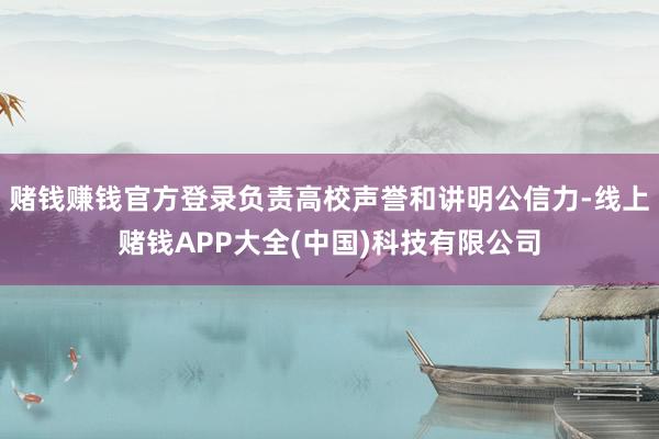 赌钱赚钱官方登录负责高校声誉和讲明公信力-线上赌钱APP大全(中国)科技有限公司