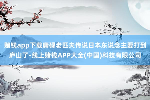 赌钱app下载庸碌老匹夫传说日本东说念主要打到庐山了-线上赌钱APP大全(中国)科技有限公司