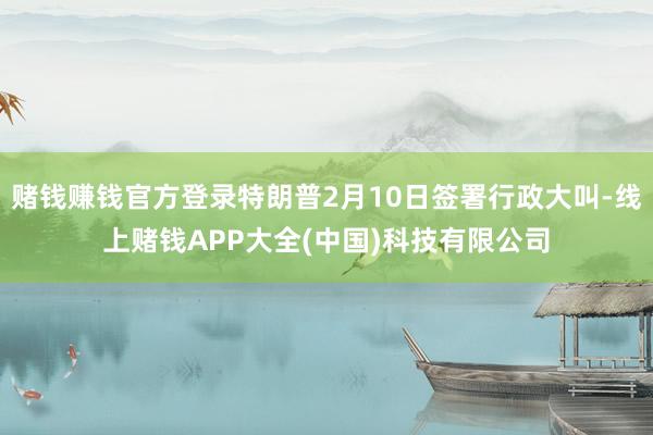 赌钱赚钱官方登录特朗普2月10日签署行政大叫-线上赌钱APP大全(中国)科技有限公司