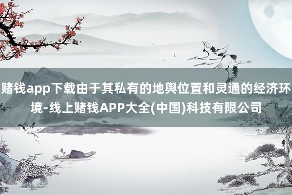 赌钱app下载由于其私有的地舆位置和灵通的经济环境-线上赌钱APP大全(中国)科技有限公司