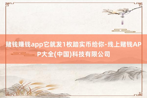 赌钱赚钱app它就发1枚踏实币给你-线上赌钱APP大全(中国)科技有限公司
