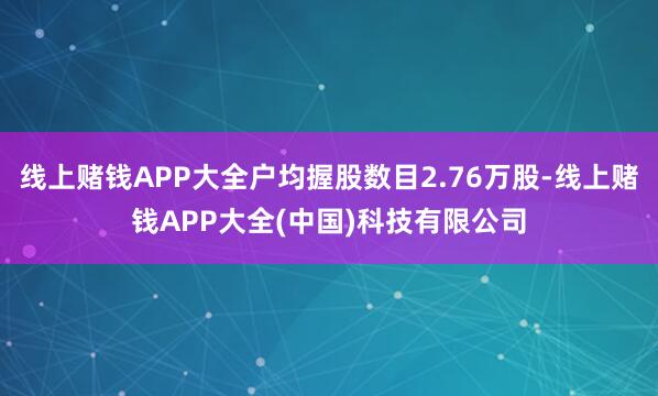 线上赌钱APP大全户均握股数目2.76万股-线上赌钱APP大全(中国)科技有限公司