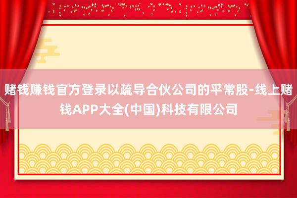 赌钱赚钱官方登录以疏导合伙公司的平常股-线上赌钱APP大全(中国)科技有限公司