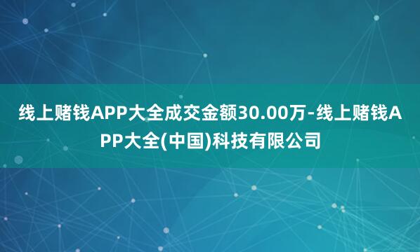 线上赌钱APP大全成交金额30.00万-线上赌钱APP大全(中国)科技有限公司