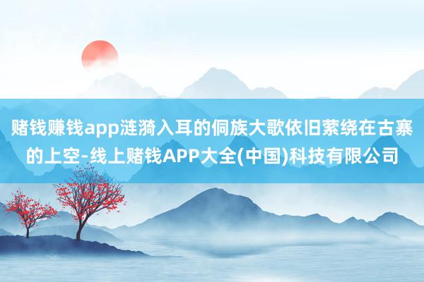 赌钱赚钱app涟漪入耳的侗族大歌依旧萦绕在古寨的上空-线上赌钱APP大全(中国)科技有限公司