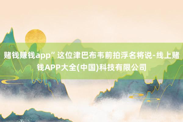 赌钱赚钱app”这位津巴布韦前拍浮名将说-线上赌钱APP大全(中国)科技有限公司