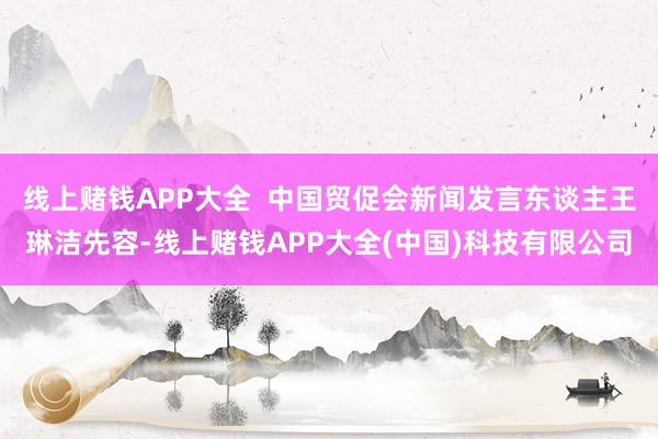 线上赌钱APP大全  中国贸促会新闻发言东谈主王琳洁先容-线上赌钱APP大全(中国)科技有限公司