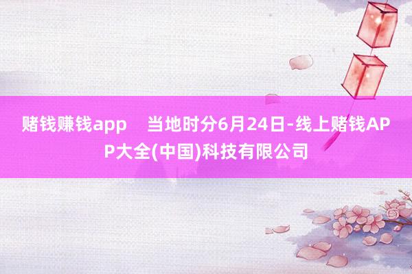 赌钱赚钱app    当地时分6月24日-线上赌钱APP大全(中国)科技有限公司