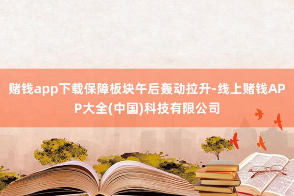 赌钱app下载保障板块午后轰动拉升-线上赌钱APP大全(中国)科技有限公司