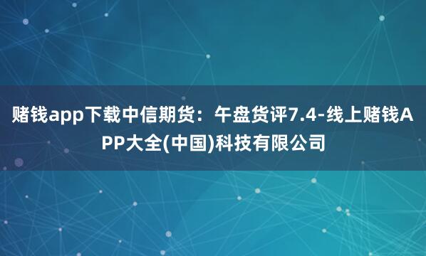 赌钱app下载中信期货：午盘货评7.4-线上赌钱APP大全(中国)科技有限公司