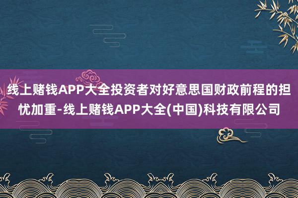 线上赌钱APP大全投资者对好意思国财政前程的担忧加重-线上赌钱APP大全(中国)科技有限公司